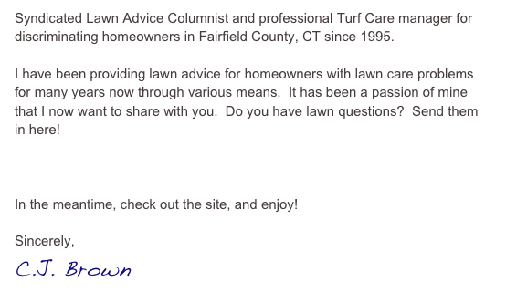 Syndicated Lawn Advice Columnist and professional Turf Care manager for discriminating homeowners in Fairfield County, CT since 1995.  

I have been providing lawn advice for homeowners with lawn care problems for many years now through various means.  It has been a passion of mine that I now want to share with you.  Do you have lawn questions?  Send them in here!

E-Mail The Lawn Coach

In the meantime, check out the site, and enjoy!  

Sincerely,
C.J. Brown